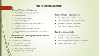 Write Sentences with
Future tenses – 5 Sentences
 We will play in the park next week. .
 He will play tennis with his son at school
 She will sing opera in the theater
 They will work hard on Saturday.
Tag Questions with Be
 Sandra and Juan are friends
 Sarah likes ice cream, doesn’t she?
 They didn’t go to class yesterday, did they?
 You eat meat, don’t you?
Phrasal Verbs – 5 Sentences
 They children are playing in garden
 I am listing music
 I am studying psychology
 Juan is playing soccer
 We are jumping the rope in the living room
 I am from Nariño
 I am working in the chiders Garden
 My I like to leave purchases to the commercial
center.
Modals Verbs of Obligation and Advice –
5 Sentences
 I can go to your party
 He can drive very well.
 She can sing in English
 I can not go to work tomorrow
 Well, the class has finished
 