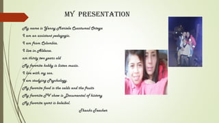 My Presentation
My name is Yenny Mariela Cuastumal Ortega
I am an assistant pedagogic.
I am from Colombia.
I live in Aldana.
am thirty two years old
My favorite hobby is listen music.
I live with my son.
I am studying Psychology.
My favorite food is the salds and the fruits
My favorite TV show is Documental of history
My favorite sport is boleibol.
Thanks Teacher
 
