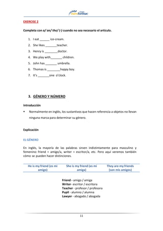 11
EXERCISE 2
Completa con a/ an/ the/ (-) cuando no sea necesario el artículo.
1. I eat ______ ice-cream.
2. She likes _______teacher.
3. Henry is ________doctor.
4. We play with_______ children.
5. John has _______ umbrella.
6. Thomas is ________happy boy.
7. It’s _______one o’clock.
3. GÉNERO Y NÚMERO
Introducción
▪ Normalmente en inglés, los sustantivos que hacen referencia a objetos no llevan
ninguna marca para determinar su género.
Explicación
EL GÉNERO
En inglés, la mayoría de las palabras sirven indistintamente para masculino y
femenino: friend = amigo/a, writer = escritor/a, etc. Pero aquí veremos también
cómo se pueden hacer distinciones.
He is my friend (es mi
amigo)
She is my friend (es mi
amiga)
They are my friends
(son mis amigos)
Friend - amigo / amiga
Writer- escritor / escritora
Teacher - profesor / profesora
Pupil - alumno / alumna
Lawyer - abogado / abogada
 