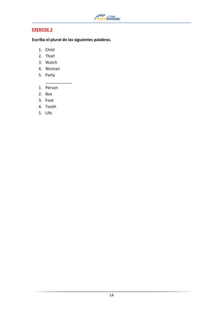14
EXERCISE 2
Escriba el plural de las siguientes palabras.
1. Child
2. Thief
3. Watch
4. Woman
5. Party
____________
1. Person
2. Box
3. Foot
4. Tooth
5. Life
 