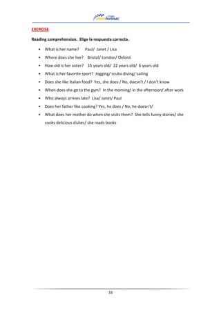 16
EXERCISE
Reading comprehension. Elige la respuesta correcta.
• What is her name? Paul/ Janet / Lisa
• Where does she live? Bristol/ London/ Oxford
• How old is her sister? 15 years old/ 22 years old/ 6 years old
• What is her favorite sport? Jogging/ scuba diving/ sailing
• Does she like Italian food? Yes, she does / No, doesn’t / I don’t know
• When does she go to the gym? In the morning/ in the afternoon/ after work
• Who always arrives late? Lisa/ Janet/ Paul
• Does her father like cooking? Yes, he does / No, he doesn’t/
• What does her mother do when she visits them? She tells funny stories/ she
cooks delicious dishes/ she reads books
 