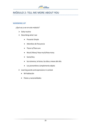 20
MÓDULO 2: TELL ME MORE ABOUT YOU
WARMING UP
¿Qué vas a ver en este módulo?
➢ Daily routine
➢ Describing what I see
• Presente Simple
• Adverbios de frecuencia
• There is/There are
• Much/ Many/ How much/How many
• Some/Any
• los números, la horas, los días y meses del año
• Los pronombres complemento objeto
➢ Learning words and expressions in context
• Mi habitación
• Países y nacionalidades
 
