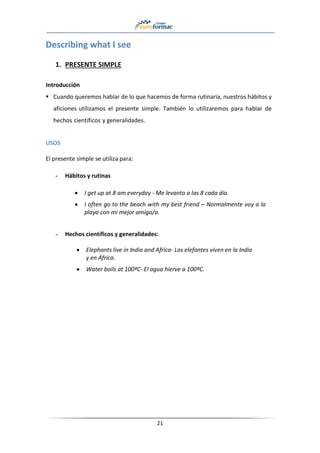 21
Describing what I see
1. PRESENTE SIMPLE
Introducción
▪ Cuando queremos hablar de lo que hacemos de forma rutinaria, nuestros hábitos y
aficiones utilizamos el presente simple. También lo utilizaremos para hablar de
hechos científicos y generalidades.
USOS
El presente simple se utiliza para:
- Hábitos y rutinas
• I get up at 8 am everyday - Me levanto a las 8 cada día.
• I often go to the beach with my best friend – Normalmente voy a la
playa con mi mejor amigo/a.
- Hechos científicos y generalidades:
• Elephants live in India and Africa- Los elefantes viven en la India
y en África.
• Water boils at 100ºC- El agua hierve a 100ºC.
 