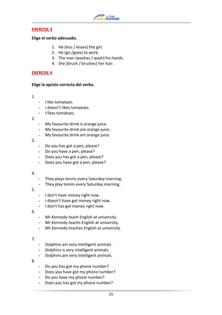 25
EXERCISE 3
Elige el verbo adecuado.
1. He (kiss / kisses) the girl.
2. He (go /goes) to work.
3. The man (washes / wash) his hands.
4. She (brush / brushes) her hair.
EXERCISE 4
Elige la opción correcta del verbo.
1.
- I like tomatoes.
- I doesn’t likes tomatoes.
- I likes tomatoes.
2.
- My favourite drink is orange juice.
- My favourite drink are orange juice.
- My favourite drink am orange juice.
3.
- Do you has got a pen, please?
- Do you have a pen, please?
- Does you has got a pen, please?
- Does you have got a pen, please?
4.
- They plays tennis every Saturday morning.
- They play tennis every Saturday morning.
5.
- I don’t have money right now.
- I doesn’t have got money right now.
- I don’t has got money right now.
6.
- Mr.Kennedy teach English at university.
- Mr.Kennedy teachs English at university.
- Mr.Kennedy teaches English at university.
7.
- Dolphins am very intelligent animals.
- Dolphins is very intelligent animals.
- Dolphins are very intelligent animals.
8.
- Do you has got my phone number?
- Does you have got my phone number?
- Do you have my phone number?
- Does you has got my phone number?
 