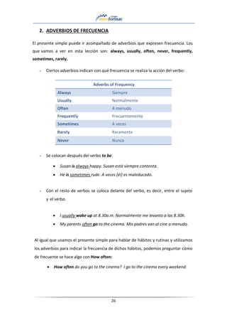 26
2. ADVERBIOS DE FRECUENCIA
El presente simple puede ir acompañado de adverbios que expresen frecuencia. Los
que vamos a ver en esta lección son: always, usually, often, never, frequently,
sometimes, rarely.
- Ciertos adverbios indican con qué frecuencia se realiza la acción del verbo:
Adverbs of Frequency
Always Siempre
Usually Normalmente
Often A menudo
Frequently Frecuentemente
Sometimes A veces
Rarely Raramente
Never Nunca
- Se colocan después del verbo to be.
• Susan is always happy. Susan está siempre contenta.
• He is sometimes rude. A veces (él) es maleducado.
- Con el resto de verbos se coloca delante del verbo, es decir, entre el sujeto
y el verbo.
• I usually wake up at 8.30a.m. Normalmente me levanto a las 8.30h.
• My parents often go to the cinema. Mis padres van al cine a menudo.
Al igual que usamos el presente simple para hablar de hábitos y rutinas y utilizamos
los adverbios para indicar la frecuencia de dichos hábitos, podemos preguntar cómo
de frecuente se hace algo con How often:
• How often do you go to the cinema? I go to the cinema every weekend.
 