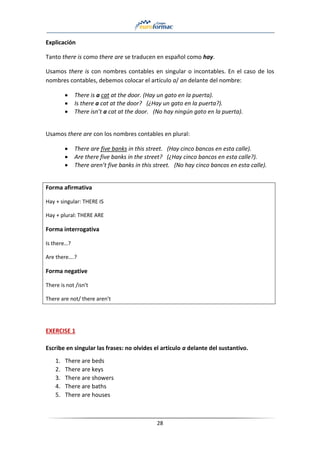 28
Explicación
Tanto there is como there are se traducen en español como hay.
Usamos there is con nombres contables en singular o incontables. En el caso de los
nombres contables, debemos colocar el artículo a/ an delante del nombre:
• There is a cat at the door. (Hay un gato en la puerta).
• Is there a cat at the door? (¿Hay un gato en la puerta?).
• There isn’t a cat at the door. (No hay ningún gato en la puerta).
Usamos there are con los nombres contables en plural:
• There are five banks in this street. (Hay cinco bancos en esta calle).
• Are there five banks in the street? (¿Hay cinco bancos en esta calle?).
• There aren’t five banks in this street. (No hay cinco bancos en esta calle).
Forma afirmativa
Hay + singular: THERE IS
Hay + plural: THERE ARE
Forma interrogativa
Is there…?
Are there….?
Forma negative
There is not /isn’t
There are not/ there aren’t
EXERCISE 1
Escribe en singular las frases: no olvides el artículo a delante del sustantivo.
1. There are beds
2. There are keys
3. There are showers
4. There are baths
5. There are houses
 