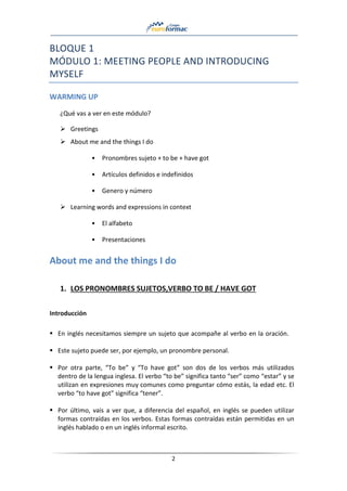 2
BLOQUE 1
MÓDULO 1: MEETING PEOPLE AND INTRODUCING
MYSELF
WARMING UP
¿Qué vas a ver en este módulo?
➢ Greetings
➢ About me and the things I do
• Pronombres sujeto + to be + have got
• Artículos definidos e indefinidos
• Genero y número
➢ Learning words and expressions in context
• El alfabeto
• Presentaciones
About me and the things I do
1. LOS PRONOMBRES SUJETOS,VERBO TO BE / HAVE GOT
Introducción
▪ En inglés necesitamos siempre un sujeto que acompañe al verbo en la oración.
▪ Este sujeto puede ser, por ejemplo, un pronombre personal.
▪ Por otra parte, “To be” y “To have got” son dos de los verbos más utilizados
dentro de la lengua inglesa. El verbo “to be” significa tanto “ser” como “estar” y se
utilizan en expresiones muy comunes como preguntar cómo estás, la edad etc. El
verbo “to have got” significa “tener”.
▪ Por último, vais a ver que, a diferencia del español, en inglés se pueden utilizar
formas contraídas en los verbos. Estas formas contraídas están permitidas en un
inglés hablado o en un inglés informal escrito.
 