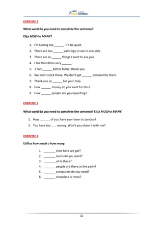 32
EXERCISE 2
What word do you need to complete the sentence?
Elija MUCH o MANY?
1. I'm talking too ______ . I'll be quiet.
2. There are too ______ paintings to see in one visit.
3. There are so ______ things I want to ask you.
4. I like that dress very ______ .
5. I feel ______ better today, thank you.
6. We don't stock these. We don't get ______ demand for them.
7. Thank you so ______ for your help.
8. How ______ money do you want for this?
9. How ______ people are you expecting?
EXERCISE 3
What word do you need to complete the sentence? Elija MUCH o MANY.
1. How ............ of you have ever been to London?
2. You have too ...... money. Won't you share it with me?
EXERCISE 4
Utilice how much o how many.
1. _______ time have we got?
2. _______ euros do you want?
3. _______ oil is there?
4. _______ people are there at the party?
5. _______ computers do you need?
6. _______ chocolate is there?
 