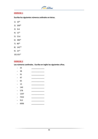 36
EXERCISE 1
Escriba los siguientes números ordinales en letras.
1) 10th
2) 200th
3) 3rd
4) 15th
5) 21st
6) 386th
7) 80th
8) 142nd
9) 23rd
10) 101st
EXERCISE 2
Los números cardinales. Escriba en inglés las siguientes cifras.
- 25 _____________
- 38 _____________
- 91 _____________
- 47 _____________
- 65 _____________
- 13 _____________
- 140 _____________
- 578 _____________
- 1207 _____________
- 7432 _____________
- 912 _____________
- 6006 _____________
 