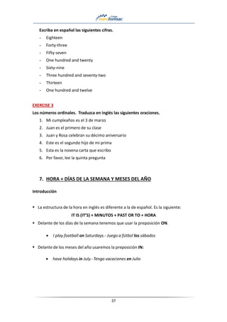 37
Escriba en español las siguientes cifras.
- Eighteen
- Forty-three
- Fifty-seven
- One hundred and twenty
- Sixty-nine
- Three hundred and seventy-two
- Thirteen
- One hundred and twelve
EXERCISE 3
Los números ordinales. Traduzca en inglés las siguientes oraciones.
1. Mi cumpleaños es el 3 de marzo
2. Juan es el primero de su clase
3. Juan y Rosa celebran su décimo aniversario
4. Este es el segundo hijo de mi prima
5. Esta es la novena carta que escribo
6. Por favor, lee la quinta pregunta
7. HORA + DÍAS DE LA SEMANA Y MESES DEL AÑO
Introducción
▪ La estructura de la hora en inglés es diferente a la de español. Es la siguiente:
IT IS (IT’S) + MINUTOS + PAST OR TO + HORA
▪ Delante de los días de la semana tenemos que usar la preposición ON.
• I play football on Saturdays.- Juego a fútbol los sábados
▪ Delante de los meses del año usaremos la preposición IN:
• have holidays in July.- Tengo vacaciones en Julio
 