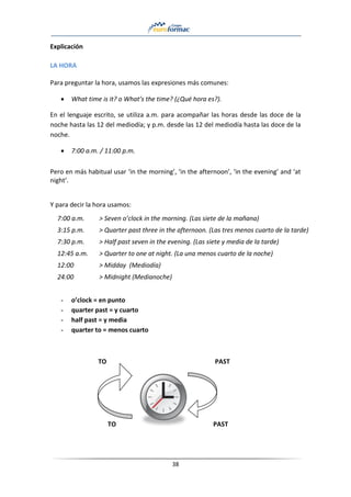 38
Explicación
LA HORA
Para preguntar la hora, usamos las expresiones más comunes:
• What time is it? o What’s the time? (¿Qué hora es?).
En el lenguaje escrito, se utiliza a.m. para acompañar las horas desde las doce de la
noche hasta las 12 del mediodía; y p.m. desde las 12 del mediodía hasta las doce de la
noche.
• 7:00 a.m. / 11:00 p.m.
Pero en más habitual usar ‘in the morning’, ‘in the afternoon’, ‘in the evening’ and ‘at
night’.
Y para decir la hora usamos:
7:00 a.m. > Seven o’clock in the morning. (Las siete de la mañana)
3:15 p.m. > Quarter past three in the afternoon. (Las tres menos cuarto de la tarde)
7:30 p.m. > Half past seven in the evening. (Las siete y media de la tarde)
12:45 a.m. > Quarter to one at night. (La una menos cuarto de la noche)
12:00 > Midday (Mediodía)
24:00 > Midnight (Medianoche)
- o’clock = en punto
- quarter past = y cuarto
- half past = y media
- quarter to = menos cuarto
TO PAST
TO PAST
 