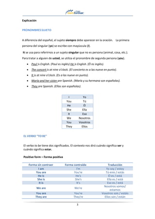 3
Explicación
PRONOMBRESSUJETO
A diferencia del español, el sujeto siempre debe aparecer en la oración. La primera
persona del singular (yo) se escribe con mayúscula (I).
It se usa para referirnos a un sujeto singular que no es persona (animal, cosa, etc.).
Para tratar a alguien de usted, se utiliza el pronombre de segunda persona (you).
• Paul is English. (Paul es inglés) He is English. (Él es inglés).
• The concert is at nine o’clock. (El concierto es a las nueve en punto).
• It is at nine o’clock. (Es a las nueve en punto).
• María and her sister are Spanish. (María y su hermana son españolas).
• They are Spanish. (Ellas son españolas).
I Yo
You Tú
He Él
She Ella
It Eso
We Nosotros
You Vosotros
They Ellos
EL VERBO “TO BE”
El verbo to be tiene dos significados. El contexto nos dirá cuándo significa ser y
cuándo significa estar.
Positive form – Forma positiva
Forma sin contraer Forma contraída Traducción
I am I'm Yo soy / estoy
You are You're Tú eres / estás
He is He's Él es / está
She is She's Ella es / está
It is It's Eso es / está
We are We're
Nosotros somos/
estamos
You are You're Vosotros sois / estáis
They are They're Ellos son / están
 