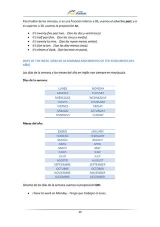 39
Para hablar de los minutos, si es una fracción inferior a 30, usamos el adverbio past; y si
es superior a 30, usamos la preposición to.
• It’s twenty-five past two. (Son las dos y veinticinco).
• It’s half past five. (Son las cinco y media).
• It’s twenty to nine. (Son las nueve menos veinte).
• It’s five to ten. (Son las diez menos cinco).
• It’s eleven o’clock. (Son las once en puno).
DAYS OF THE WEEK (DÍAS DE LA SEMANA) AND MONTHS OF THE YEAR (MESES DEL
AÑO)
Los días de la semana y los meses del año en inglés van siempre en mayúscula.
Días de la semana:
LUNES MONDAY
MARTES TUESDAY
MIÉRCOLES WEDNESDAY
JUEVES THURSDAY
VIERNES FRIDAY
SÁBADO SATURDAY
DOMINGO SUNDAY
Meses del año:
ENERO JANUARY
FEBRERO FEBRUARY
MARZO MARCH
ABRIL APRIL
MAYO MAY
JUNIO JUNE
JULIO JULY
AGOSTO AUGUST
SEPTIEMBRE SEPTEMBER
OCTUBRE OCTOBER
NOVIEMBRE NOVEMBER
DICIEMBRE DECEMBER
Delante de los días de la semana usamos la preposición ON:
• I have to work on Monday.- Tengo que trabajar el lunes.
 