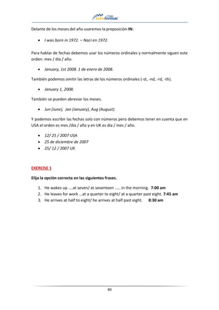 40
Delante de los meses del año usaremos la preposición IN:
• I was born in 1972. – Nací en 1972.
Para hablar de fechas debemos usar los números ordinales y normalmente siguen este
orden: mes / día / año.
• January, 1st 2008. 1 de enero de 2008.
También podemos omitir las letras de los números ordinales (-st, -nd, -rd, -th).
• January 1, 2008.
También se pueden abreviar los meses.
• Jun (June), Jan (January), Aug (August).
Y podemos escribir las fechas solo con números pero debemos tener en cuenta que en
USA el orden es mes /día / año y en UK es día / mes / año.
• 12/ 25 / 2007 USA
• 25 de diciembre de 2007
• 25/ 12 / 2007 UK
EXERCISE 1
Elija la opción correcta en las siguientes frases.
1. He wakes up ....at seven/ at seventeen ..... in the morning. 7:00 am
2. He leaves for work ...at a quarter to eight/ at a quarter past eight. 7:45 am
3. He arrives at half to eight/ he arrives at half past eight. 8:30 am
 