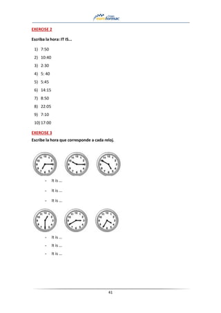 41
EXERCISE 2
Escriba la hora: IT IS...
1) 7:50
2) 10:40
3) 2:30
4) 5: 40
5) 5:45
6) 14:15
7) 8:50
8) 22:05
9) 7:10
10) 17:00
EXERCISE 3
Escribe la hora que corresponde a cada reloj.
- It is …
- It is …
- It is …
- It is …
- It is …
- It is …
 