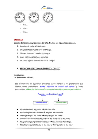 42
- It is …
- It is …
- It is …
EXERCISE 4
Los días de la semana y los meses del año. Traduce las siguientes oraciones.
1. Juan toca la guitarra los viernes.
2. En agosto hace mucho calor en Málaga.
3. Ellos escriben una carta los domingos.
4. Laura no trabaja los lunes y martes.
5. En Julio y agosto los niños no van al colegio.
8. PRONOMBRES Y COMPLEMENTOS OBJETO
Introducción
Do you understand me?
Lee atentamente las siguientes oraciones y pon atención a los pronombres que
usamos como pronombres sujeto (realizan la acción del verbo) y como
pronombres objeto (reciben o son afectados por la acción expresada por el verbo).
Do you understand me?
Pronombre sujeto Pronombre objeto
• My mother loves my father → She loves him
• My friend gives me a present → He gives me a present
• The boys tell you the secret → They tell you the secret
• We invite the teacher to the party → We invite her to the party
• You promise your grandparents to go → You promise them to go.
• The children punch the dog in the nose→ They punch it in the nose
 