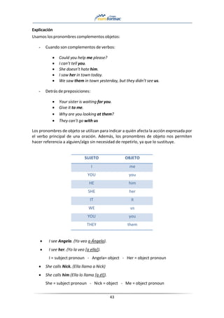 43
Explicación
Usamos los pronombres complementos objetos:
- Cuando son complementos de verbos:
• Could you help me please?
• I can’t tell you.
• She doesn’t hate him.
• I saw her in town today.
• We saw them in town yesterday, but they didn’t see us.
- Detrás de preposiciones:
• Your sister is waiting for you.
• Give it to me.
• Why are you looking at them?
• They can’t go with us
Los pronombres de objeto se utilizan para indicar a quién afecta la acción expresada por
el verbo principal de una oración. Además, los pronombres de objeto nos permiten
hacer referencia a alguien/algo sin necesidad de repetirlo, ya que lo sustituye.
SUJETO OBJETO
I me
YOU you
HE him
SHE her
IT it
WE us
YOU you
THEY them
• I see Angela. (Yo veo a Ángela).
• I see her. (Yo la veo [a ella]).
I = subject pronoun - Angela= object - Her = object pronoun
• She calls Nick. (Ella llama a Nick)
• She calls him (Ella lo llama [a él]).
She = subject pronoun - Nick = object - Me = object pronoun
 