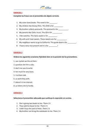 44
EXERCISE 1
Complete las frases con el pronombre de objeto correcto.
1. My sister loves books. This novel is for ________.
2. My children like Disney films. This DVD is for _________.
3. My brother collects postcards. This postcard is for __________.
4. My parents like Celtic music. This CD is for __________.
5. I like watches. This Swiss watch is for _________.
6. My wife and I love sweets. These sweets are for __________.
7. My neighbour wants to go to California. This guide book is for _________.
8. I have a very nice present and it is for _________!
EXERCISE 2
Ordena las siguientes oraciones fijándote bien en la posición de los pronombres.
1. see market we the at them.
2. question she him a asks.
3. don't me you to write.
4. her much he very loves.
5. I to them talk.
6. us work they with.
7. doesn't it me interest.
8. us listens she to hardly.
EXERCISE 3
Selecciona el pronombre adecuado que sustituya la expresión en cursiva.
1. She is giving two books to her. Them / it
2. They sold his house to her. Them / it
3. I didn’t buy the coat to Peter. Them / it
4. My brother can bring the notebooks to me. Them / it
 