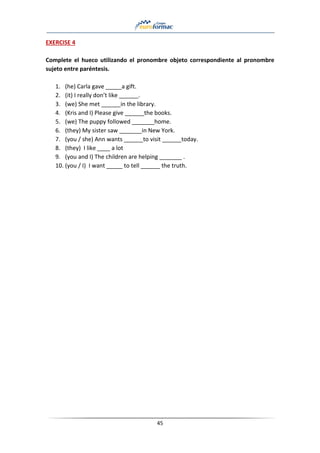 45
EXERCISE 4
Complete el hueco utilizando el pronombre objeto correspondiente al pronombre
sujeto entre paréntesis.
1. (he) Carla gave _____a gift.
2. (it) I really don’t like ______.
3. (we) She met ______in the library.
4. (Kris and I) Please give ______the books.
5. (we) The puppy followed _______home.
6. (they) My sister saw _______in New York.
7. (you / she) Ann wants ______to visit ______today.
8. (they) I like ____ a lot
9. (you and I) The children are helping _______ .
10. (you / I) I want _____ to tell ______ the truth.
 