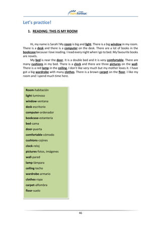46
Let’s practice!
1. READING: THIS IS MY ROOM
Hi, my name is Sarah! My room is big and light. There is a big window in my room.
There is a desk and there is a computer on the desk. There are a lot of books in the
bookcase because I love reading. I read every night when I go to bed. My favourite books
are novels.
My bed is near the door. It is a double bed and it is very comfortable. There are
many cushions in my bed. There is a clock and there are three pictures on the wall.
There is a red lamp in the ceiling, I don’t like very much but my mother loves it. I have
got a big wardrobe with many clothes. There is a brown carpet on the floor. I like my
room and I spend much time here.
Room-habitación
light-luminoso
window-ventana
desk-escritorio
computer-ordenador
bookcase-estantería
bed-cama
door-puerta
comfortable-cómodo
cushions-cojines
clock-reloj
pictures-fotos, imágenes
wall-pared
lamp-lámpara
ceiling-techo
wardrobe-armario
clothes-ropa
carpet-alfombra
floor-suelo
 