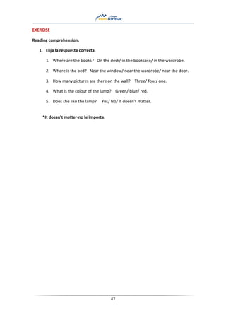 47
EXERCISE
Reading comprehension.
1. Elija la respuesta correcta.
1. Where are the books? On the desk/ in the bookcase/ in the wardrobe.
2. Where is the bed? Near the window/ near the wardrobe/ near the door.
3. How many pictures are there on the wall? Three/ four/ one.
4. What is the colour of the lamp? Green/ blue/ red.
5. Does she like the lamp? Yes/ No/ it doesn’t matter.
*It doesn’t matter-no le importa.
 