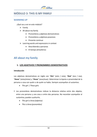 54
MÓDULO 3: THIS IS MY FAMILY
WARMING UP
¿Qué vas a ver en este módulo?
➢ Family
➢ All about my family
• Pronombres y adjetivos demostrativos
• Pronombres y adjetivos posesivos
• Presente continuo
➢ Learning words and expressions in context
• Describiendo a personas
• El tiempo atmosferico
All about my family
1. LOS ADJETIVOS Y PRONOMBRES DEMOSTRATIVOS
Introducción
Los adjetivos demostrativos en inglés son "this" (este / esta), "that" (ese / esa),
"these" (estos/estas) y "those" (esos/esas). Determinan la lejanía o proximidad de la
persona o cosa con quién o de quién se habla. Siempre acompañan al sustantivo.
• This girl / These girls
▪ Los pronombres demostrativos indican la distancia relativa entre dos objetos,
entre una persona y una cosa o entre dos personas. No necesitan acompañar al
sustantivo, pueden sustituirlo.
• This girl is Anna (adjetivo)
• This is Anna (pronombre)
 