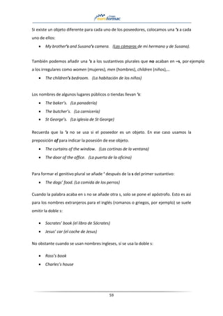 59
Si existe un objeto diferente para cada uno de los poseedores, colocamos una ’s a cada
uno de ellos:
• My brother’s and Susana’s camera. (Las cámaras de mi hermano y de Susana).
También podemos añadir una ’s a los sustantivos plurales que no acaban en –s, por ejemplo
a los irregulares como women (mujeres), men (hombres), children (niños),…
• The children’s bedroom. (La habitación de los niños)
Los nombres de algunos lugares públicos o tiendas llevan ’s:
• The baker’s. (La panadería)
• The butcher’s. (La carnicería)
• St George’s. (La iglesia de St George)
Recuerda que la ’s no se usa si el poseedor es un objeto. En ese caso usamos la
preposición of para indicar la posesión de ese objeto.
• The curtains of the window. (Las cortinas de la ventana)
• The door of the office. (La puerta de la oficina)
Para formar el genitivo plural se añade ‘ después de la s del primer sustantivo:
• The dogs’ food. (La comida de los perros)
Cuando la palabra acaba en s no se añade otra s, solo se pone el apóstrofo. Esto es asi
para los nombres extranjeros para el inglés (romanos o griegos, por ejemplo) se suele
omitir la doble s:
• Socrates’ book (el libro de Sócrates)
• Jesus’ car (el coche de Jesus)
No obstante cuando se usan nombres ingleses, sí se usa la doble s:
• Ross’s book
• Charles’s house
 