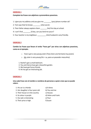 60
EXERCISE 1
Complete las frases con adjetivos o pronombres posesivos.
1. I give you my address and you give me ________ (you) phone number ok?
2. Tom says that he knows ________ (she) secret.
3. Their father always explains them _______ (he) first day at school.
4. I can’t find ________ (I) key, can you lend me yours?
5. Your teacher is my neighbour. _________ (she) husband is very friendly.
EXERCISE 2
Cambie las frases que llevan el verbo “have got” por otras con adjetivos posesivos,
como en el ejemplo.
o Tony’s got a very young sister (Tony tiene una hermana muy joven).
o His sister is very young (his = su, para un poseedor masculino).
1. Rachel’s got a small bedroom.
2. You and Henry have got a beautiful garden.
3. We have got funny friends.
4. He has got an interesting job.
EXERCISE 3
Una cada frase con el nombre o nombres de personas a quien crees que se puede
referir.
1. His car is a Honda a) A dress
2. Her daughter is four years old b) You and me
3. Their house is in the country c) Houses
4. Its colour is purple d) Helen and Frank
5. Our job is interesting e) Paul
6. Their price is high. f) Susan
 