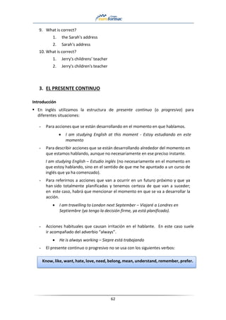 62
9. What is correct?
1. the Sarah's address
2. Sarah's address
10. What is correct?
1. Jerry's childrens' teacher
2. Jerry's children's teacher
3. EL PRESENTE CONTINUO
Introducción
▪ En inglés utilizamos la estructura de presente continuo (o progresivo) para
diferentes situaciones:
- Para acciones que se están desarrollando en el momento en que hablamos.
• I am studying English at this moment - Estoy estudiando en este
momento
- Para describir acciones que se están desarrollando alrededor del momento en
que estamos hablando, aunque no necesariamente en ese preciso instante.
I am studying English – Estudio inglés (no necesariamente en el momento en
que estoy hablando, sino en el sentido de que me he apuntado a un curso de
inglés que ya ha comenzado).
- Para referirnos a acciones que van a ocurrir en un futuro próximo y que ya
han sido totalmente planificadas y tenemos certeza de que van a suceder;
en este caso, habrá que mencionar el momento en que se va a desarrollar la
acción.
• I am travelling to London next September – Viajaré a Londres en
Septiembre (ya tengo la decisión firme, ya está planificado).
- Acciones habituales que causan irritación en el hablante. En este caso suele
ir acompañado del adverbio “always”.
• He is always working – Siepre está trabajando
- El presente continuo o progresivo no se usa con los siguientes verbos:
Know, like, want, hate, love, need, belong, mean, understand, remember, prefer.
 