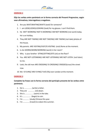 66
EXERCISE 2
Elija los verbos entre paréntesis en la forma correcta del Present Progressive, según
sean afirmativos, interrogativos o negativos.
1. Are you WAIT/WAITING/WAITS (wait) for someone?
2. I am LOOK/LOOKS/LOOKING (look) for my glasses. I can't find them.
3. He ISN’T WORKING/ NOT IS WORKING/ AM NOT WORKING (not work) today.
He is on holiday.
4. They ARE NOT TAKING/ ARE NOT TAKEING/ ARE TAKING (not take) photos of
the house.
5. My parents ARE VISITING/VISIT/IS VISITING (visit) Rome at the moment.
6. Is she WORKS/WORK/WORKING (work) in her room?
7. Why is your brother SITING/SITTING/SITS (sit) on the floor?
8. You ARE NOT LISTENNING/ ARE NOT LISTENING/ ARE NOT LISTEN (not listen)
to me.
9. Look, the old man ARE CROSSING/ IS CROSSING/ CROSSES(cross) the street
now.
10. We IS FLIING/ ARE FLYING/ FLIES (fly) over London at the moment.
EXERCISE 3
Complete las frases con la forma correcta del participio presente de los verbos entre
paréntesis.
1. He is ............... (write) a letter.
2. They are ............. (sit) down.
3. She is ................. (swim) in the lake.
4. It's ................ (begin) to rain.
5. I'm ............ (study) Chinese this year.
6. I’m ………….. (travel) to Lisbon this summer.
 