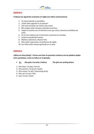 67
EXERCISE 4
Traduzca las siguientes oraciones en inglés (no utilice contracciones)
1. Yo estoy leyendo un periódico.
2. ¿Están ellos jugando en el parque?
3. Julie está cenando con Carlos esta noche.
4. Mis amigos están siempre cantando canciones.
5. Viajaré a Londres con mi familia el mes que viene, tenemos los billetes de
avión.
6. Iré al cine mañana con mi hermana, tenemos las entradas.
7. Estamos estudiando francés.
8. Mañana volaremos a Nueva York.
9. Ellos están esperando a la profesora de inglés.
10. Los niños están siempre gritando en la clase.
EXERCISE 5
¿What are they doing?: Forma una frase en presente continuo con las palabras dadas
entre paréntesis, como se indica en el ejemplo.
• Ej.: (the girls / to write / letters) The girls are writing letters
1.- (the boys / to play / tennis)
2.- (the woman / to brush / teeth)
3.- (the movie / to tell / interesting story)
4.- (the cat / to eat / fish)
5.- (we / to do / exam)
 