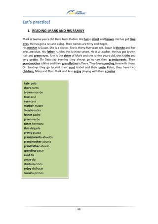 68
Let’s practice!
1. READING: MARK AND HIS FAMILY
Mark is twelve years old. He is from Dublin. His hair is short and brown. He has got blue
eyes. He has got a cat and a dog. Their names are Kitty and Roger.
His mother is Susan. She is a doctor. She is thirty-five years old. Susan is blonde and her
eyes are blue. His father is John. He is thirty-seven. He is a teacher. He has got brown
hair and green eyes. Ann is the sister of Mark and she is nine years old, she is thin and
very pretty. On Saturday evening they always go to see their grandparents. Their
grandmother is Nina and their grandfather is Terry. They love spending time with them.
On Sundays they go to visit their aunt Isabel and their uncle Peter, they have two
children, Mary and Dan. Mark and Ann enjoy playing with their cousins.
hair- pelo
short-corto
brown-marrón
blue-azul
eyes-ojos
mother-madre
blonde-rubia
father-padre
green-verde
sister-hermana
thin-delgada
pretty-guapa
grandparents-abuelos
grandmother-abuela
grandfather-abuelo
spending-pasar
aunt-tía
uncle-tío
children-niños
enjoy-disfrutar
cousins-primos
 