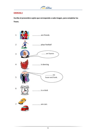 6
EXERCISE 2
Escribe el pronombre sujeto que corresponde a cada imagen, para completar las
frases.
1 ............….. are friends
2 ............….. plays football
3
4 ............….. is dancing
5
6
............….. is a clock
7 ............….. are cars
………. am Yasmin
………..…… are
Susan and Frank.
 