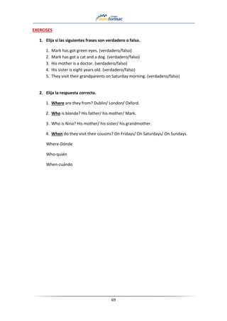 69
EXERCISES
1. Elija si las siguientes frases son verdadero o falso.
1. Mark has got green eyes. (verdadero/falso)
2. Mark has got a cat and a dog. (verdadero/falso)
3. His mother is a doctor. (verdadero/falso)
4. His sister is eight years old. (verdadero/falso)
5. They visit their grandparents on Saturday morning. (verdadero/falso)
2. Elija la respuesta correcta.
1. Where are they from? Dublin/ London/ Oxford.
2. Who is blonde? His father/ his mother/ Mark.
3. Who is Nina? His mother/ his sister/ his grandmother.
4. When do they visit their cousins? On Fridays/ On Saturdays/ On Sundays.
Where-Dónde
Who-quién
When-cuándo
 