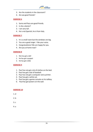 74
3. Are the students in the classroom?
4. Are we good friends?
EXERCISE 6
1. Sonia and Paco are good friends.
2. Is she a doctor?
3. I am very tall.
4. He is not Spanish, he is from Italy.
EXERCISE 7
1. It is a small room but the windows are big.
2. You are a good singer. I like your voice.
3. Congratulations! We are happy for you.
4. Are you at home now?
EXERCISE 8
1. She has got a doll
2. He has got a puppet
3. He has got a bike
EXERCISE 9
1. Paul has not got a lot of clothes on the bed.
2. Paul has got a bat of baseball.
3. Paul has not got a computer and a printer.
4. Paul has got a white cat.
5. Paul has got a games console on his tallboy.
6. Paul has got posters on the wall.
EXERCISE 10
1. d
2. b
3. c
4. a
 