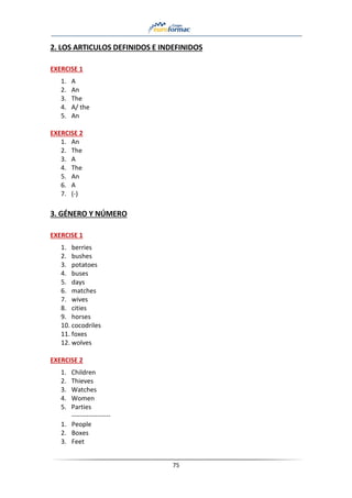 75
2. LOS ARTICULOS DEFINIDOS E INDEFINIDOS
EXERCISE 1
1. A
2. An
3. The
4. A/ the
5. An
EXERCISE 2
1. An
2. The
3. A
4. The
5. An
6. A
7. (-)
3. GÉNERO Y NÚMERO
EXERCISE 1
1. berries
2. bushes
3. potatoes
4. buses
5. days
6. matches
7. wives
8. cities
9. horses
10. cocodriles
11. foxes
12. wolves
EXERCISE 2
1. Children
2. Thieves
3. Watches
4. Women
5. Parties
------------------
1. People
2. Boxes
3. Feet
 