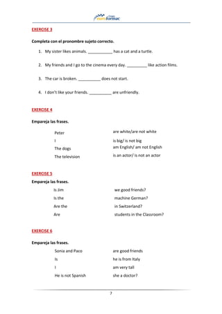 7
EXERCISE 3
Completa con el pronombre sujeto correcto.
1. My sister likes animals. ___________ has a cat and a turtle.
2. My friends and I go to the cinema every day. _________ like action films.
3. The car is broken. __________ does not start.
4. I don’t like your friends. __________ are unfriendly.
EXERCISE 4
Empareja las frases.
Peter are white/are not white
I is big/ is not big
The dogs am English/ am not English
The television is an actor/ is not an actor
EXERCISE 5
Empareja las frases.
Is Jim we good friends?
Is the machine German?
Are the in Switzerland?
Are students in the Classroom?
EXERCISE 6
Empareja las frases.
Sonia and Paco are good friends
Is he is from Italy
I am very tall
He is not Spanish she a doctor?
 