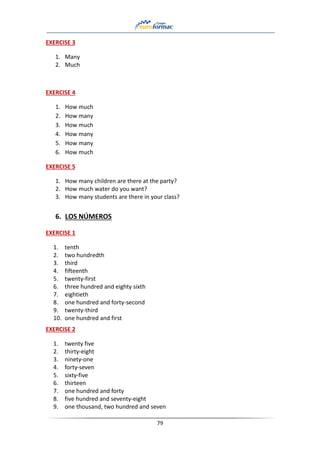 79
EXERCISE 3
1. Many
2. Much
EXERCISE 4
1. How much
2. How many
3. How much
4. How many
5. How many
6. How much
EXERCISE 5
1. How many children are there at the party?
2. How much water do you want?
3. How many students are there in your class?
6. LOS NÚMEROS
EXERCISE 1
1. tenth
2. two hundredth
3. third
4. fifteenth
5. twenty-first
6. three hundred and eighty sixth
7. eightieth
8. one hundred and forty-second
9. twenty-third
10. one hundred and first
EXERCISE 2
1. twenty five
2. thirty-eight
3. ninety-one
4. forty-seven
5. sixty-five
6. thirteen
7. one hundred and forty
8. five hundred and seventy-eight
9. one thousand, two hundred and seven
 