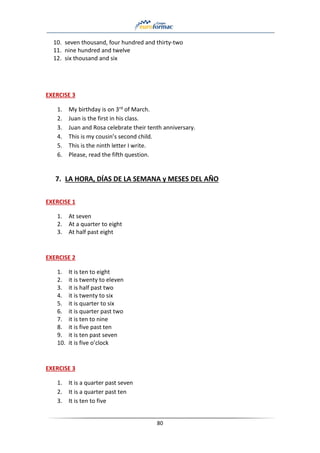 80
10. seven thousand, four hundred and thirty-two
11. nine hundred and twelve
12. six thousand and six
EXERCISE 3
1. My birthday is on 3rd of March.
2. Juan is the first in his class.
3. Juan and Rosa celebrate their tenth anniversary.
4. This is my cousin’s second child.
5. This is the ninth letter I write.
6. Please, read the fifth question.
7. LA HORA, DÍAS DE LA SEMANA y MESES DEL AÑO
EXERCISE 1
1. At seven
2. At a quarter to eight
3. At half past eight
EXERCISE 2
1. It is ten to eight
2. it is twenty to eleven
3. it is half past two
4. it is twenty to six
5. it is quarter to six
6. it is quarter past two
7. it is ten to nine
8. it is five past ten
9. it is ten past seven
10. it is five o’clock
EXERCISE 3
1. It is a quarter past seven
2. It is a quarter past ten
3. It is ten to five
 