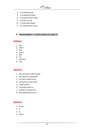 81
4. It is half past one
5. It is twenty to three
6. It is twenty-five to four
7. It is five to nine
8. It is five past eleven
9. It is twenty-five to one
8. PRONOMBRES Y COMPLEMENTOS OBJETO
EXERCISE 1
1. Her
2. Them
3. Him
4. Them
5. Me
6. Us
7. Him/her
8. You
EXERCISE 2
1. We see them at the market.
2. She asks him a question.
3. You don’t write to me.
4. He loves her very much.
5. I talk to them.
6. They work with us.
7. It doesn’t interest me.
8. She hardly listens to us.
EXERCISE 3
1. Them
2. It
3. It
4. Them
 