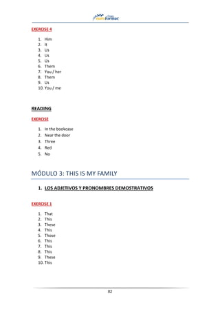82
EXERCISE 4
1. Him
2. It
3. Us
4. Us
5. Us
6. Them
7. You / her
8. Them
9. Us
10. You / me
READING
EXERCISE
1. In the bookcase
2. Near the door
3. Three
4. Red
5. No
MÓDULO 3: THIS IS MY FAMILY
1. LOS ADJETIVOS Y PRONOMBRES DEMOSTRATIVOS
EXERCISE 1
1. That
2. This
3. These
4. This
5. Those
6. This
7. This
8. This
9. These
10. This
 