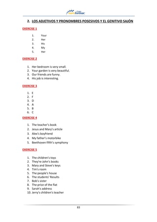 83
2. LOS ADJETIVOS Y PRONOMBRES POSESIVOS Y EL GENITIVO SAJÓN
EXERCISE 1
1. Your
2. Her
3. His
4. My
5. Her
EXERCISE 2
1. Her bedroom is very small.
2. Your garden is very beautiful.
3. Our friends are funny.
4. His job is interesting.
EXERCISE 3
1. E
2. F
3. D
4. A
5. B
6. C
EXERCISE 4
1. The teacher’s book
2. Jesus and Mary’s article
3. Alex’s boyfriend
4. My father’s motorbike
5. Beethoven fifth’s symphony
EXERCISE 5
1. The children's toys
2. They're John's books
3. Mary and Steve's keys
4. Tim's room
5. The people's house
6. The students' Results
7. Bob's sister
8. The price of the flat
9. Sarah's address
10. Jerry's children's teacher
 