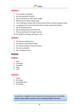 85
EXERCISE 4
1. I am reading a newspaper.
2. Are they playing in the park?
3. Julie is having dinner with Carlos tonight.
4. My friends are always singing songs.
5. I am travelling to London with my family next month, we have the plane tickets.
6. I am going to the cinema tomorrow with my sister, we have the tickets.
7. We are studying French.
8. We are flying to New York tomorrow.
9. They are waiting for the English teacher.
10. The children are always shouting in class.
EXERCISE 5
1. The boys are playing tennis.
2. The woman is brushing her teeth.
3. The movie is telling an interesting story.
4. The cat is eating fish.
5. We are doing an exam.
READING
EXERCISE 1
1. Falso
2. Verdadero
3. Verdadero
4. Falso
5. Falso
EXERCISE 2
1. Dublin
2. His mother
3. His grandmother
4. On Sundays
Los ejercicios recogidos en este manual son los mismos que en el contenido
online, aunque algunos pueden variar su tipología debido al formato.
 
