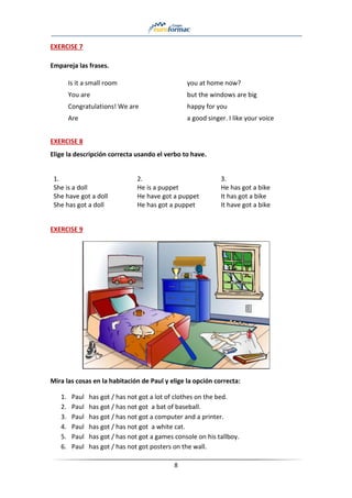 8
EXERCISE 7
Empareja las frases.
Is it a small room you at home now?
You are but the windows are big
Congratulations! We are happy for you
Are a good singer. I like your voice
EXERCISE 8
Elige la descripción correcta usando el verbo to have.
1.
She is a doll
She have got a doll
She has got a doll
2.
He is a puppet
He have got a puppet
He has got a puppet
3.
He has got a bike
It has got a bike
It have got a bike
EXERCISE 9
Mira las cosas en la habitación de Paul y elige la opción correcta:
1. Paul has got / has not got a lot of clothes on the bed.
2. Paul has got / has not got a bat of baseball.
3. Paul has got / has not got a computer and a printer.
4. Paul has got / has not got a white cat.
5. Paul has got / has not got a games console on his tallboy.
6. Paul has got / has not got posters on the wall.
 