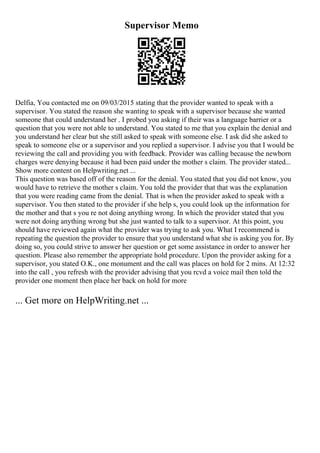Supervisor Memo
Delfia, You contacted me on 09/03/2015 stating that the provider wanted to speak with a
supervisor. You stated the reason she wanting to speak with a supervisor because she wanted
someone that could understand her . I probed you asking if their was a language barrier or a
question that you were not able to understand. You stated to me that you explain the denial and
you understand her clear but she still asked to speak with someone else. I ask did she asked to
speak to someone else or a supervisor and you replied a supervisor. I advise you that I would be
reviewing the call and providing you with feedback. Provider was calling because the newborn
charges were denying because it had been paid under the mother s claim. The provider stated...
Show more content on Helpwriting.net ...
This question was based off of the reason for the denial. You stated that you did not know, you
would have to retrieve the mother s claim. You told the provider that that was the explanation
that you were reading came from the denial. That is when the provider asked to speak with a
supervisor. You then stated to the provider if she help s, you could look up the information for
the mother and that s you re not doing anything wrong. In which the provider stated that you
were not doing anything wrong but she just wanted to talk to a supervisor. At this point, you
should have reviewed again what the provider was trying to ask you. What I recommend is
repeating the question the provider to ensure that you understand what she is asking you for. By
doing so, you could strive to answer her question or get some assistance in order to answer her
question. Please also remember the appropriate hold procedure. Upon the provider asking for a
supervisor, you stated O.K., one monument and the call was places on hold for 2 mins. At 12:32
into the call , you refresh with the provider advising that you rcvd a voice mail then told the
provider one moment then place her back on hold for more
... Get more on HelpWriting.net ...
 