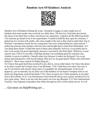 Random Acts Of Kindness Analysis
Random Acts of Kindness During the week, I decided to engage in some simple acts of
kindness that some people may overlook on a daily basis. The last two, I had done previously,
but chose to list them here so that I can discuss my experience. I opted to do the following deeds:
I let someone go ahead of me in the supermarket. I waited to hold the door open for someone. I
picked up two women with a baby, who were caught in the rain as they tried to make their way to
Walmart. I purchased a lunch for two young boys who were sitting behind my sister and me. I
picked up someone who needed a ride into town and bought them a meal from Mcdonalds. As I
was doing these deeds, I found that most of them came naturally; however, it was partly due to
how I was raised, but most importantly, because I was lead by the Holy Spirit. Whenever a need
must be met, I fill it if I am able. I find that anytime I do something good for someone else,
whether in secret or publicly, I benefit either way because it makes me feel good. I try to get
honest and introspective with myself asking, Why do I/we do good deeds? What is the motivation
behind it... Show more content on Helpwriting.net ...
For I know that good itself does not dwell in me, that is, in my sinful nature. For I have the desire
to do what is good, but I cannot carry it out (Romans, 7:18). I find that even when I do carry it
out if I am honest with myself, many times it is probably for self gratification. In all of our
depravity, can we honestly say we did it out of the kindness of our hearts? Scripture tells us our
hearts are desperately wicked (Jeremiah 17:9). I have no good, nor is there goodness in me apart
from Christ (Psalm 16:2). I say that because Christ Himself said no one is good, and that all of us
have gone astray. There is no one who does good, not even one (Romans 3:12, New International
Version). Any fragment of goodness that shines through my life is Christ alone not me. It is all
... Get more on HelpWriting.net ...
 