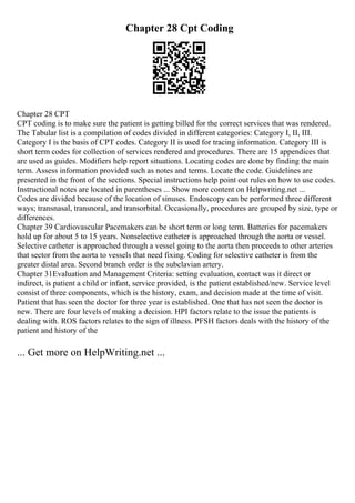 Chapter 28 Cpt Coding
Chapter 28 CPT
CPT coding is to make sure the patient is getting billed for the correct services that was rendered.
The Tabular list is a compilation of codes divided in different categories: Category I, II, III.
Category I is the basis of CPT codes. Category II is used for tracing information. Category III is
short term codes for collection of services rendered and procedures. There are 15 appendices that
are used as guides. Modifiers help report situations. Locating codes are done by finding the main
term. Assess information provided such as notes and terms. Locate the code. Guidelines are
presented in the front of the sections. Special instructions help point out rules on how to use codes.
Instructional notes are located in parentheses ... Show more content on Helpwriting.net ...
Codes are divided because of the location of sinuses. Endoscopy can be performed three different
ways; transnasal, transnoral, and transorbital. Occasionally, procedures are grouped by size, type or
differences.
Chapter 39 Cardiovascular Pacemakers can be short term or long term. Batteries for pacemakers
hold up for about 5 to 15 years. Nonselective catheter is approached through the aorta or vessel.
Selective catheter is approached through a vessel going to the aorta then proceeds to other arteries
that sector from the aorta to vessels that need fixing. Coding for selective catheter is from the
greater distal area. Second branch order is the subclavian artery.
Chapter 31Evaluation and Management Criteria: setting evaluation, contact was it direct or
indirect, is patient a child or infant, service provided, is the patient established/new. Service level
consist of three components, which is the history, exam, and decision made at the time of visit.
Patient that has seen the doctor for three year is established. One that has not seen the doctor is
new. There are four levels of making a decision. HPI factors relate to the issue the patients is
dealing with. ROS factors relates to the sign of illness. PFSH factors deals with the history of the
patient and history of the
... Get more on HelpWriting.net ...
 