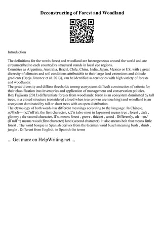 Deconstructing of Forest and Woodland
Introduction
The definitions for the words forest and woodland are heterogeneous around the world and are
circumscribed to each countryВґs structural stands in local eco regions.
Countries as Argentina, Australia, Brazil, Chile, China, India, Japan, Mexico or US, with a great
diversity of climates and soil conditions attributable to their large land extensions and altitude
gradients (Borja Jimenez et al. 2013), can be identified as territories with high variety of forests
and woodlands.
The great diversity and diffuse thresholds among ecosystems difficult construction of criteria for
their classification into inventories and application of management and conservation policies.
Box Fujiwara (2013) differentiate forests from woodlands: forest is an ecosystem dominated by tall
trees, in a closed structure (considered closed when tree crowns are touching) and woodland is an
ecosystem dominated by tall or short trees with an open distribution.
The etymology of both words has different meanings according to the language. In Chinese,
жЈ®жћ— (sД“nlГn), the first character, sД“n (also mori in Japanese) means tree , forest , dark ,
gloomy ; the second character, lГn, means forest , grove , thicket , wood . Differently, жћ—ењ°
(lГndГ¬) means wood (first character) land (second character). It also means holt that means little
forest . The word bosque in Spanish derives from the German word busch meaning bush , shrub ,
jungle . Different from English, in Spanish the terms
... Get more on HelpWriting.net ...
 