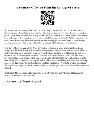 A Summary OfLetters From The Corrugated Castle
In Letters from the Corrugated Castle, a 13 year old girl named Eldora writes a series a letters
describing everything that is going on in her life. She had believed for years that her mother had
passed away when she was quite young. Eldora lived with a very nice couple who had been very
kind and taken Eldora in as their own. Eldora called them Aunt and Uncle. At the beginning of the
story, Aunt, Uncle, and Eldora all packed up their belongings from their home in New Bedford,
Massachusetts and left for a new life in the chaotic city of San Francisco, California.
One day, Eldora received a letter from her mother explaining a lot of unanswered questions.
Eldora was thrilled to know that her mother was not dead, and was alive and quite well. Eldora s
mother said that she would soon come by to pay Eldora a visit and to tell her why she had been
unable to care for her the past few years. However every time she was due to visit, she would
have something come up and not be able to visit. Until after about the 3rd reschedule, when she
was finally able to come into the city for a visit. Eldora was scintillating with happiness and very
eager to see her mother for the first time in what felt like forever. When she saw her mother and
she immediately began to look for every similarity, such as eyes, voice, hair, even the way that she
walked.
Aunt seemed to have quite a few questions about why and how everything had happened. So
mother then told a story of how she
... Get more on HelpWriting.net ...
 