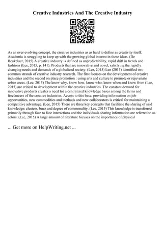 Creative Industries And The Creative Industry
As an ever evolving concept, the creative industries as as hard to define as creativity itself.
Academia is struggling to keep up with the growing global interest in these ideas. (De
Beukelaer, 2015) A creative industry is defined as unpredictability, rapid shift in trends and
fashions (Lee, 2015, p. 141). Products that are innovative and novel, satisfying the rapidly
changing needs and demands of a globalized society. (Lee, 2015) Lee (2015) identified two
common strands of creative industry research. The first focuses on the development of creative
industries and the second on place promotion : using arts and culture to promote or rejuvenate
urban areas. (Lee, 2015) The know why, know how, know who, know when and know from (Lee,
2015) are critical to development within the creative industries. The constant demand for
innovative products creates a need for a centralized knowledge bases among the firms and
freelancers of the creative industries. Access to this base, providing information on job
opportunities, new commodities and methods and new collaborators is critical for maintaining a
competitive advantage. (Lee, 2015) There are three key concepts that facilitate the sharing of said
knowledge: clusters, buzz and degree of commonality. (Lee, 2015) This knowledge is transferred
primarily through face to face interactions and the individuals sharing information are referred to as
actors. (Lee, 2015) A large amount of literature focuses on the importance of physical
... Get more on HelpWriting.net ...
 